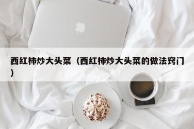 ​西红柿炒大头菜（西红柿炒大头菜的做法窍门）