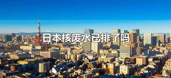 日本核废水已排了吗 日本核废水已排了吗